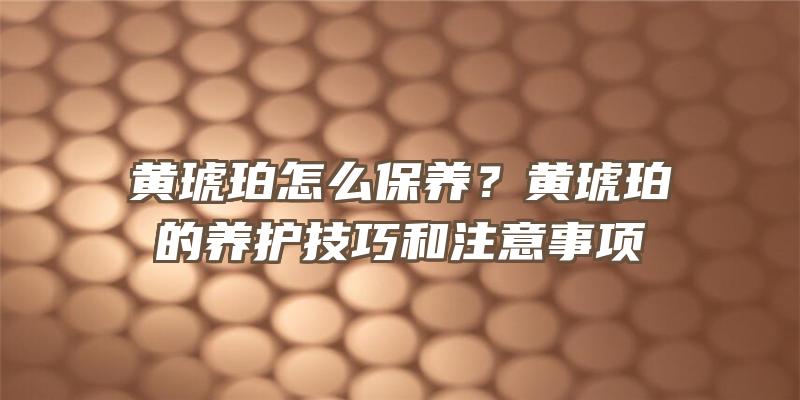 黄琥珀怎么保养？黄琥珀的养护技巧和注意事项