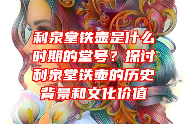 利泉堂铁壶是什么时期的堂号？探讨利泉堂铁壶的历史背景和文化价值