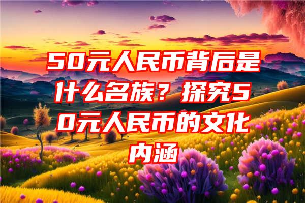 50元人民币背后是什么名族？探究50元人民币的文化内涵