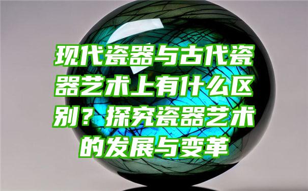 现代瓷器与古代瓷器艺术上有什么区别？探究瓷器艺术的发展与变革