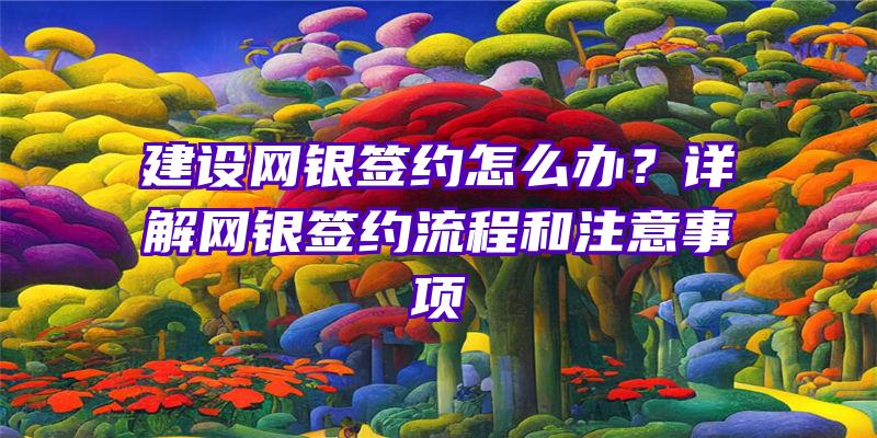 建设网银签约怎么办？详解网银签约流程和注意事项