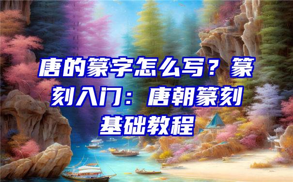 唐的篆字怎么写？篆刻入门：唐朝篆刻基础教程