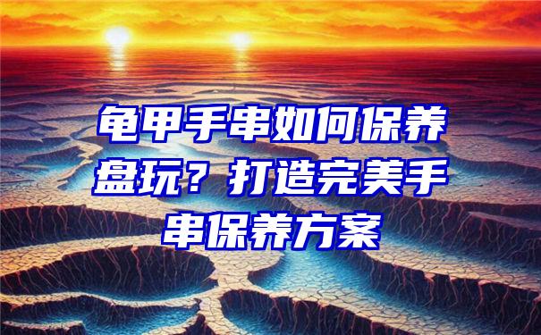 龟甲手串如何保养盘玩？打造完美手串保养方案