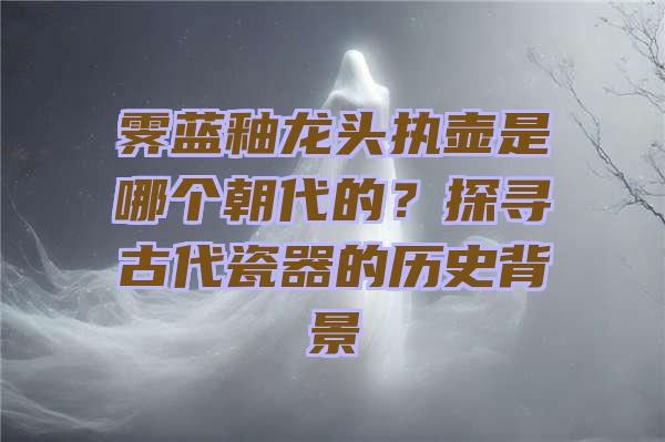 霁蓝釉龙头执壶是哪个朝代的？探寻古代瓷器的历史背景