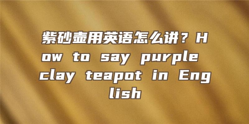 紫砂壶用英语怎么讲？How to say purple clay teapot in English