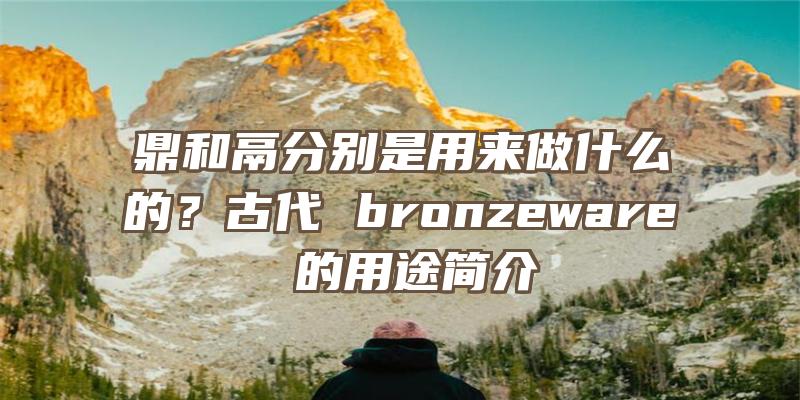 鼎和鬲分别是用来做什么的？古代 bronzeware 的用途简介