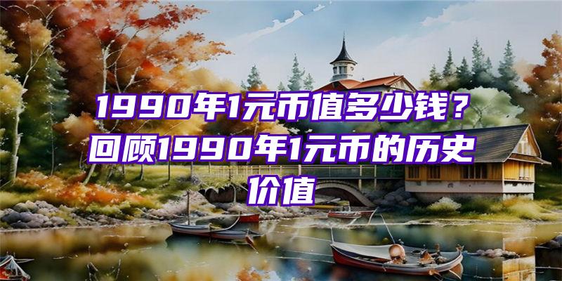 1990年1元币值多少钱？回顾1990年1元币的历史价值