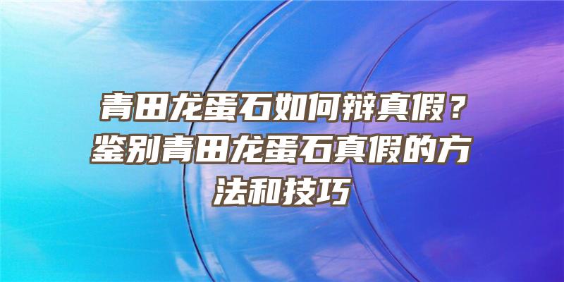 青田龙蛋石如何辩真假？鉴别青田龙蛋石真假的方法和技巧