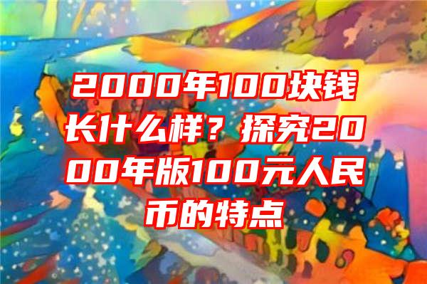 2000年100块钱长什么样？探究2000年版100元人民币的特点