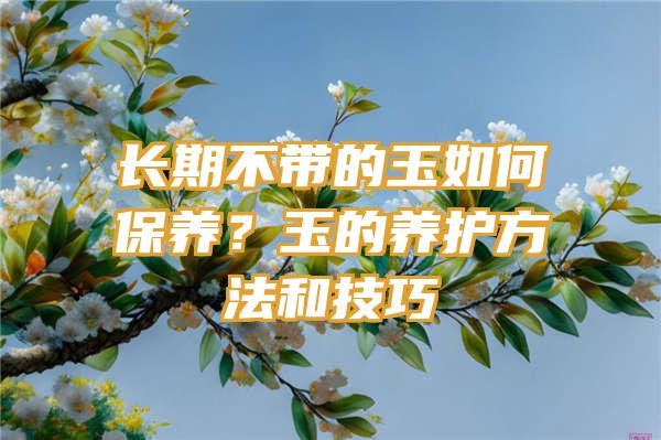 长期不带的玉如何保养？玉的养护方法和技巧