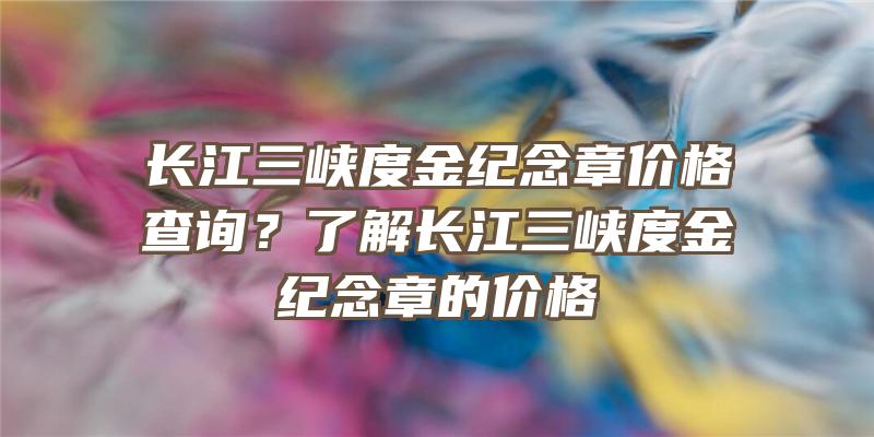 长江三峡度金纪念章价格查询？了解长江三峡度金纪念章的价格