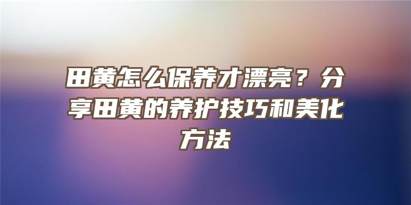 田黄怎么保养才漂亮？分享田黄的养护技巧和美化方法