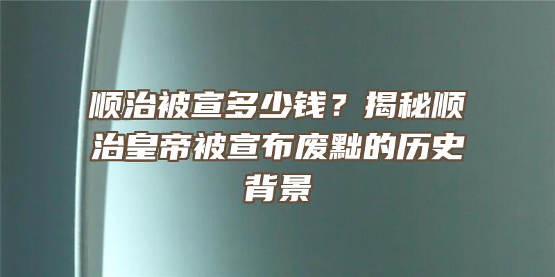 顺治被宣多少钱？揭秘顺治皇帝被宣布废黜的历史背景