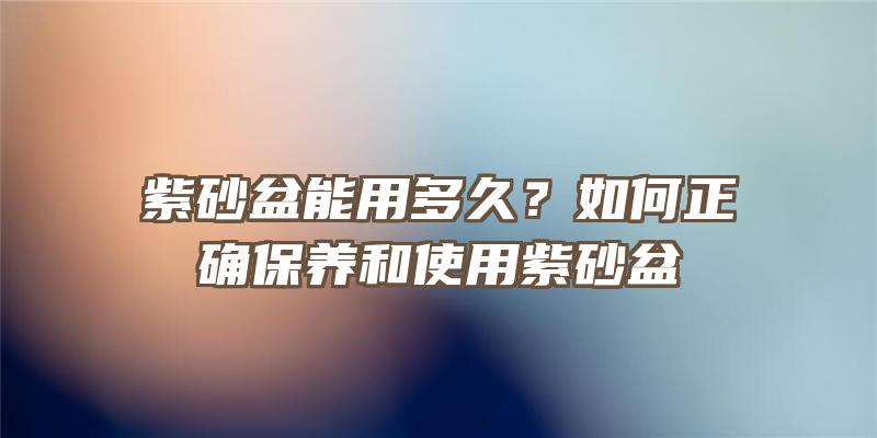 紫砂盆能用多久？如何正确保养和使用紫砂盆