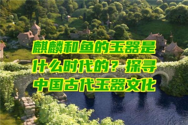 麒麟和鱼的玉器是什么时代的？探寻中国古代玉器文化