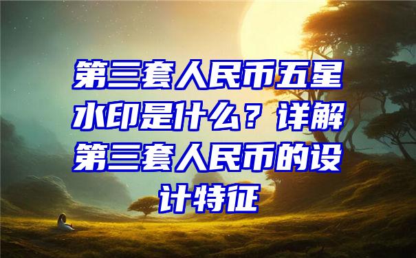 第三套人民币五星水印是什么？详解第三套人民币的设计特征