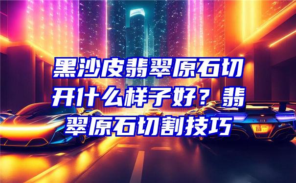 黑沙皮翡翠原石切开什么样子好？翡翠原石切割技巧