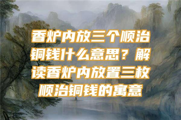 香炉内放三个顺治铜钱什么意思？解读香炉内放置三枚顺治铜钱的寓意