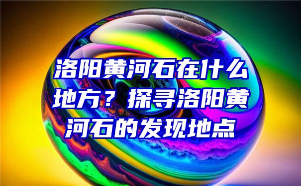 洛阳黄河石在什么地方？探寻洛阳黄河石的发现地点