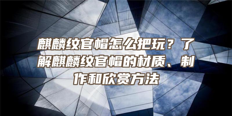 麒麟纹官帽怎么把玩？了解麒麟纹官帽的材质、制作和欣赏方法