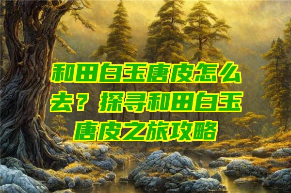 和田白玉唐皮怎么去？探寻和田白玉唐皮之旅攻略