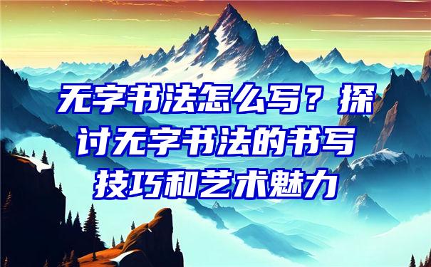 无字书法怎么写？探讨无字书法的书写技巧和艺术魅力