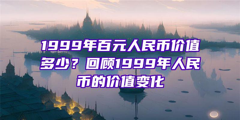 1999年百元人民币价值多少？回顾1999年人民币的价值变化