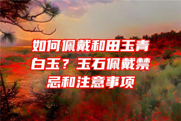 如何佩戴和田玉青白玉？玉石佩戴禁忌和注意事项