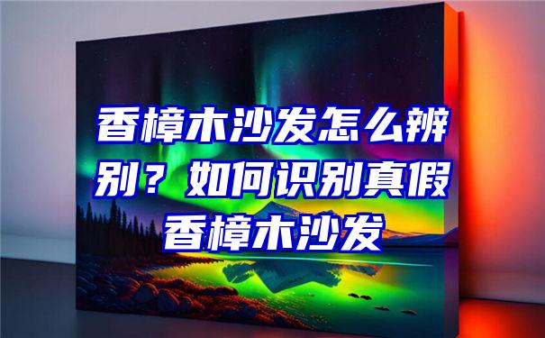 香樟木沙发怎么辨别？如何识别真假香樟木沙发