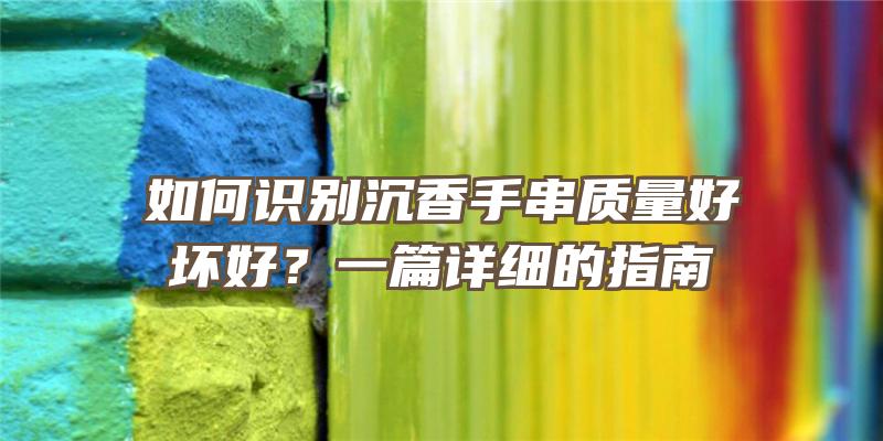 如何识别沉香手串质量好坏好？一篇详细的指南