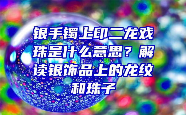 银手镯上印二龙戏珠是什么意思？解读银饰品上的龙纹和珠子