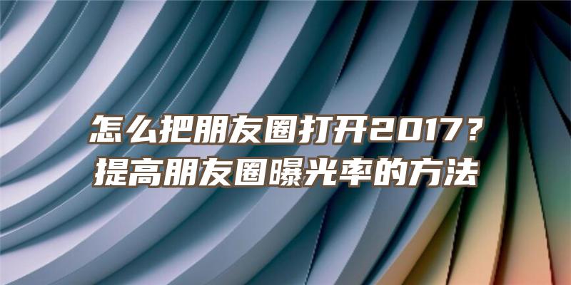 怎么把朋友圈打开2017？提高朋友圈曝光率的方法