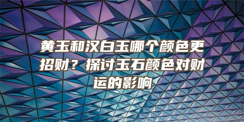 黄玉和汉白玉哪个颜色更招财？探讨玉石颜色对财运的影响