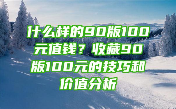 什么样的90版100元值钱？收藏90版100元的技巧和价值分析