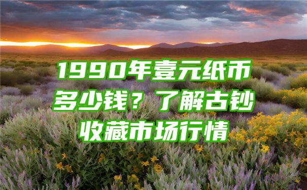 1990年壹元纸币多少钱？了解古钞收藏市场行情