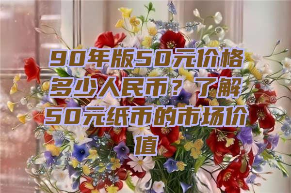 90年版50元价格多少人民币？了解50元纸币的市场价值