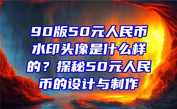 90版50元人民币水印头像是什么样的？探秘50元人民币的设计与制作