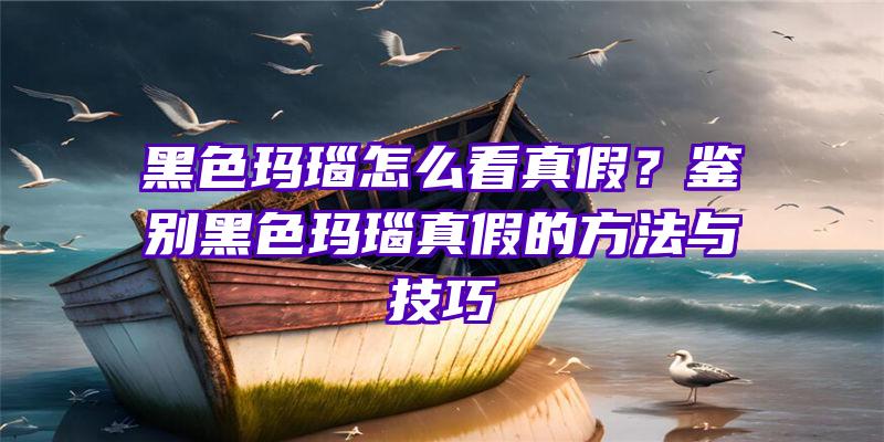 黑色玛瑙怎么看真假？鉴别黑色玛瑙真假的方法与技巧