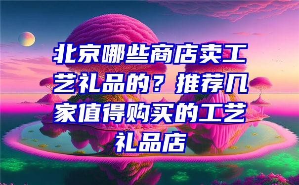 北京哪些商店卖工艺礼品的？推荐几家值得购买的工艺礼品店