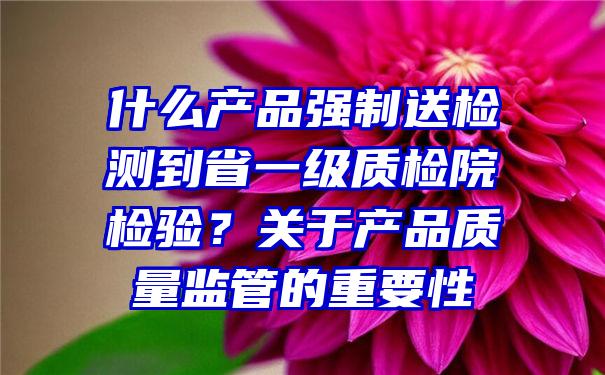 什么产品强制送检测到省一级质检院检验？关于产品质量监管的重要性