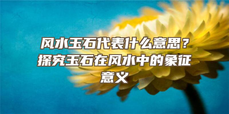 风水玉石代表什么意思？探究玉石在风水中的象征意义