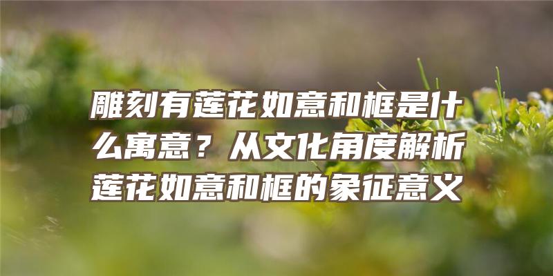 雕刻有莲花如意和框是什么寓意？从文化角度解析莲花如意和框的象征意义