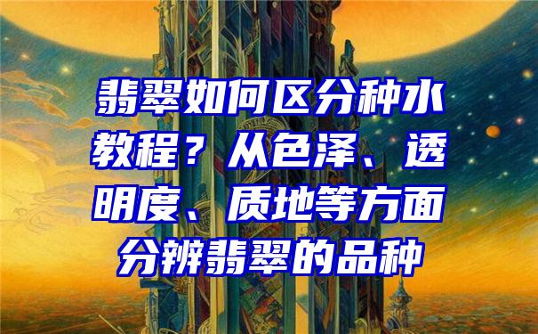 翡翠如何区分种水教程？从色泽、透明度、质地等方面分辨翡翠的品种