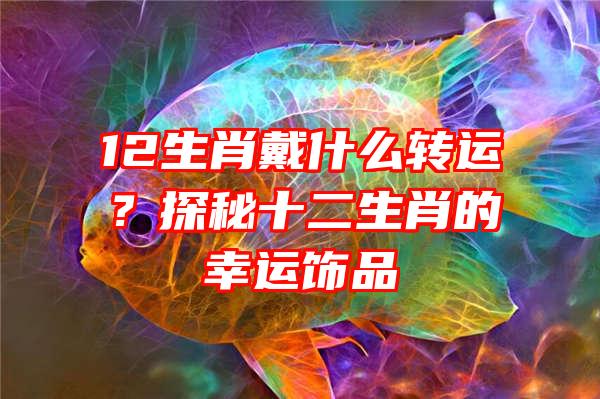 12生肖戴什么转运？探秘十二生肖的幸运饰品