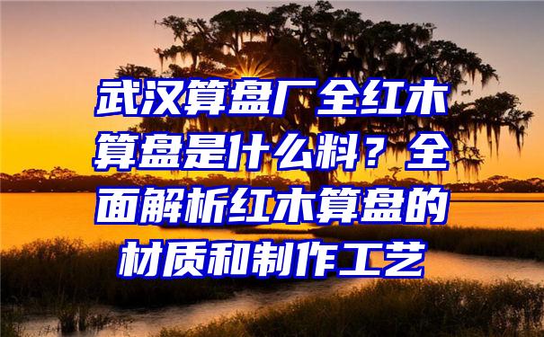 武汉算盘厂全红木算盘是什么料？全面解析红木算盘的材质和制作工艺