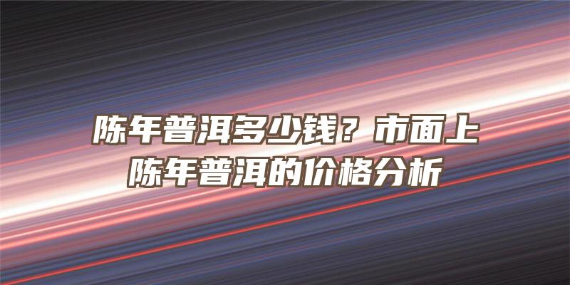 陈年普洱多少钱？市面上陈年普洱的价格分析