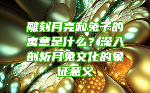 雕刻月亮和兔子的寓意是什么？深入剖析月兔文化的象征意义