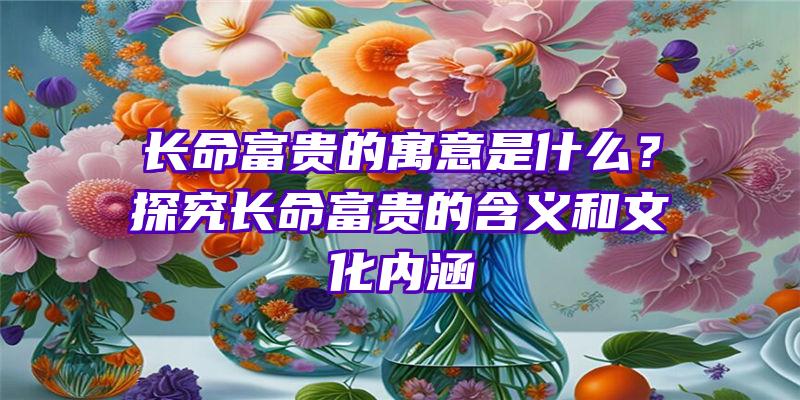 长命富贵的寓意是什么？探究长命富贵的含义和文化内涵