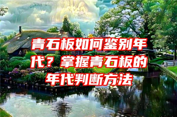 青石板如何鉴别年代？掌握青石板的年代判断方法