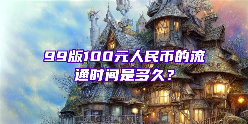 99版100元人民币的流通时间是多久？